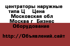 центраторы наружные типа Ц  › Цена ­ 100 - Московская обл., Москва г. Бизнес » Оборудование   